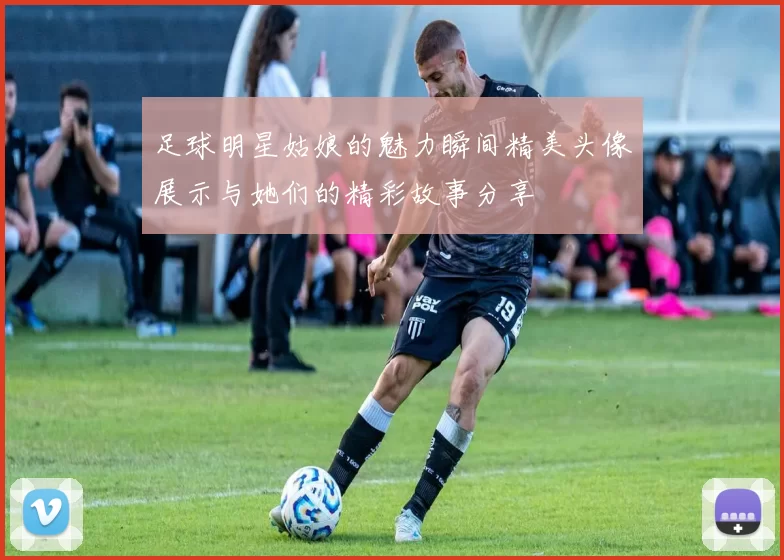 足球明星姑娘的魅力瞬间精美头像展示与她们的精彩故事分享