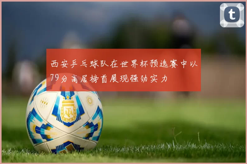 西安乒乓球队在世界杯预选赛中以79分高居榜首展现强劲实力