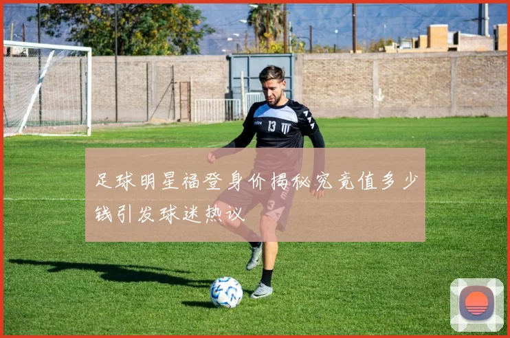 足球明星福登身价揭秘究竟值多少钱引发球迷热议