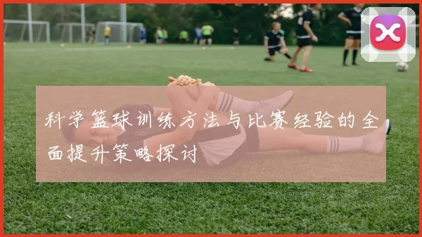科学篮球训练方法与比赛经验的全面提升策略探讨