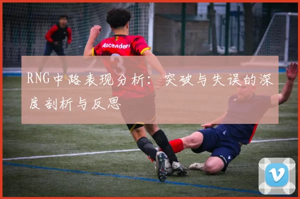 RNG中路表现分析：突破与失误的深度剖析与反思