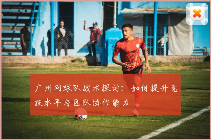 广州网球队战术探讨：如何提升竞技水平与团队协作能力