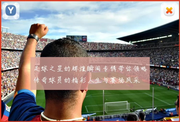 足球之星的辉煌瞬间专辑带你领略传奇球员的精彩人生与赛场风采