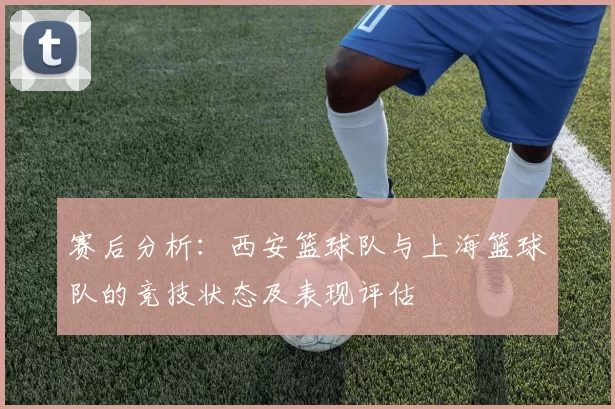 赛后分析：西安篮球队与上海篮球队的竞技状态及表现评估
