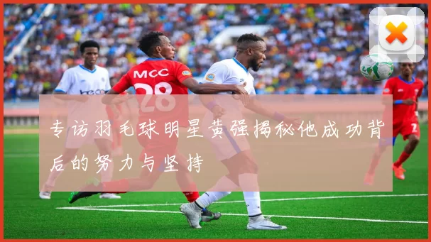 专访羽毛球明星黄强揭秘他成功背后的努力与坚持