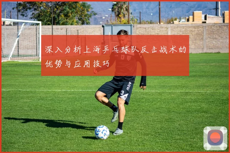 深入分析上海乒乓球队反击战术的优势与应用技巧