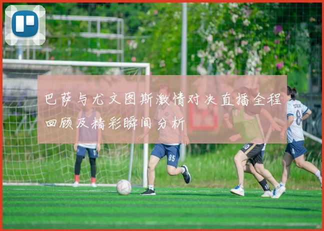 巴萨与尤文图斯激情对决直播全程回顾及精彩瞬间分析