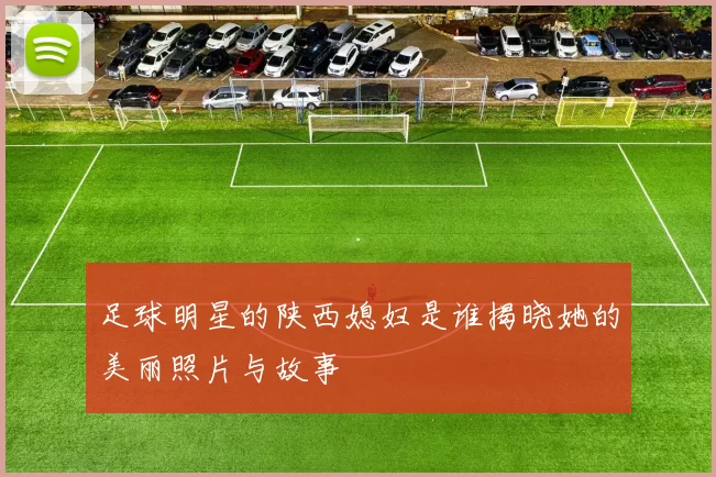 足球明星的陕西媳妇是谁揭晓她的美丽照片与故事