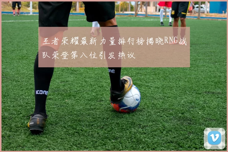 王者荣耀最新力量排行榜揭晓RNG战队荣登第八位引发热议