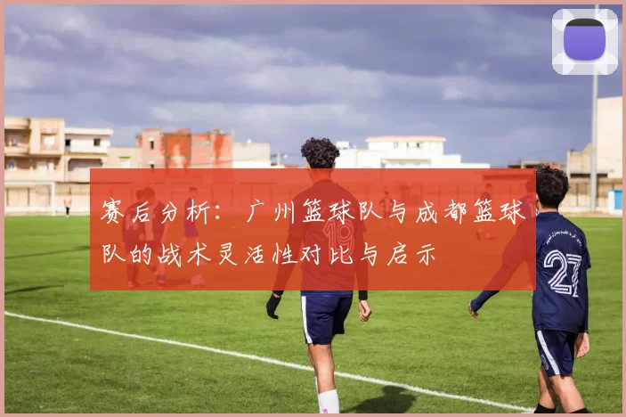 赛后分析：广州篮球队与成都篮球队的战术灵活性对比与启示