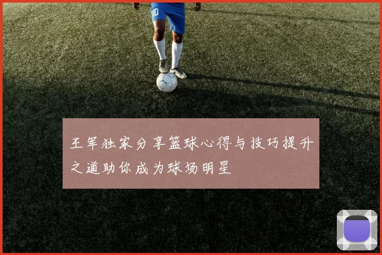 王军独家分享篮球心得与技巧提升之道助你成为球场明星
