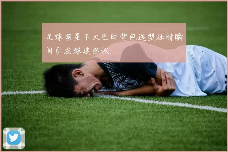 足球明星下大巴时背包造型独特瞬间引发球迷热议