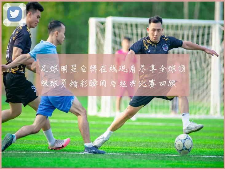 足球明星合辑在线观看尽享全球顶级球员精彩瞬间与经典比赛回顾