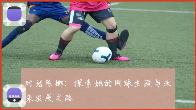 对话陈娜：探索她的网球生涯与未来发展之路