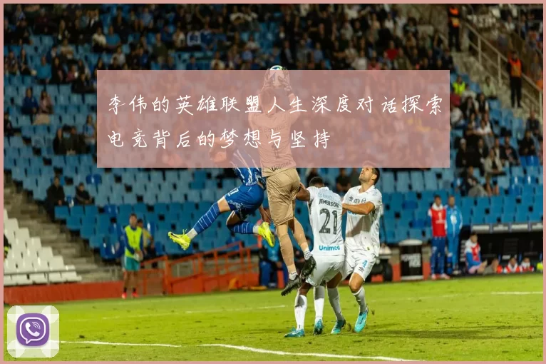 李伟的英雄联盟人生深度对话探索电竞背后的梦想与坚持