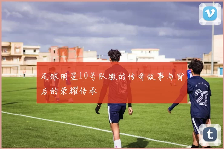 足球明星10号队徽的传奇故事与背后的荣耀传承
