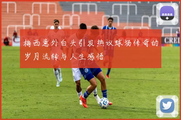 梅西意外白头引发热议球场传奇的岁月流转与人生感悟