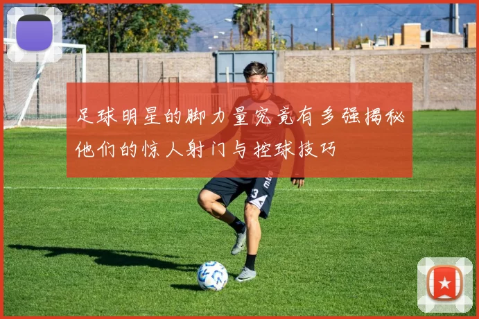 足球明星的脚力量究竟有多强揭秘他们的惊人射门与控球技巧