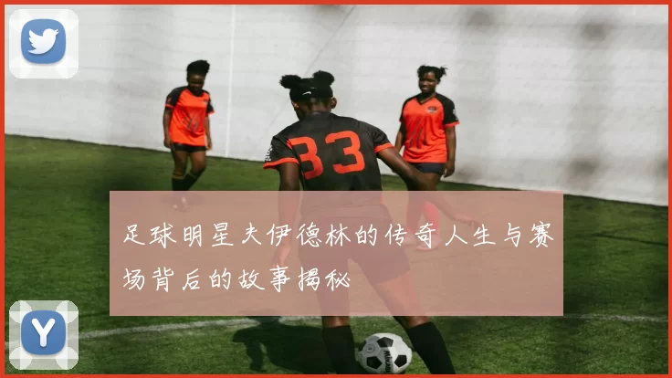 足球明星夫伊德林的传奇人生与赛场背后的故事揭秘