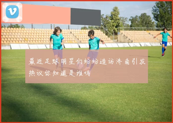 最近足球明星们纷纷造访济南引发热议你知道是谁吗
