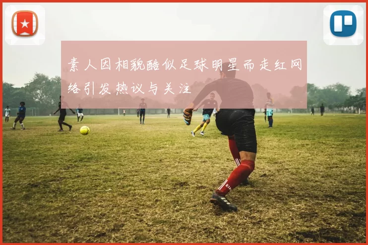 素人因相貌酷似足球明星而走红网络引发热议与关注