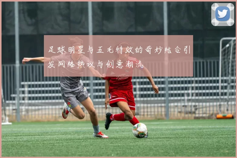 足球明星与五毛特效的奇妙结合引发网络热议与创意潮流