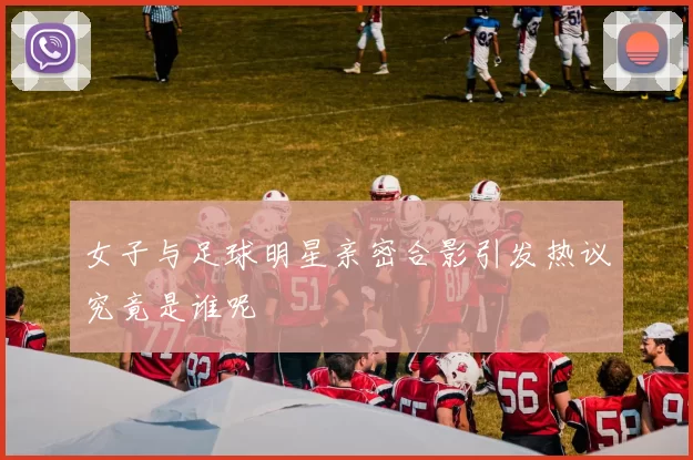 女子与足球明星亲密合影引发热议究竟是谁呢