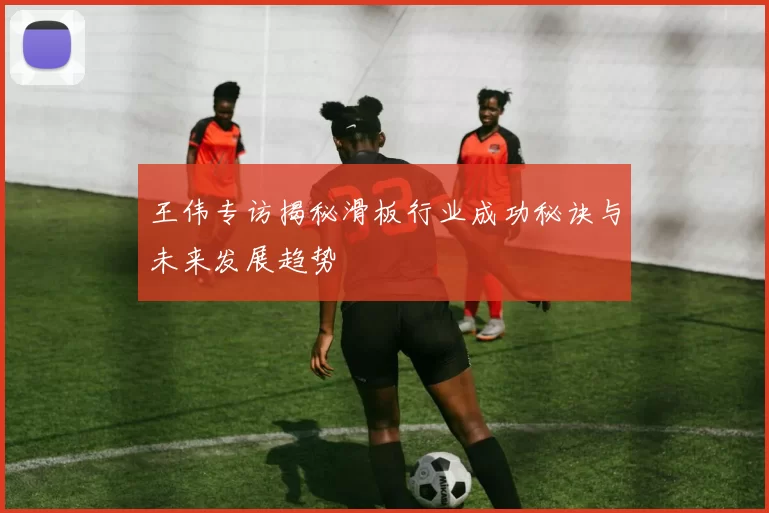王伟专访揭秘滑板行业成功秘诀与未来发展趋势