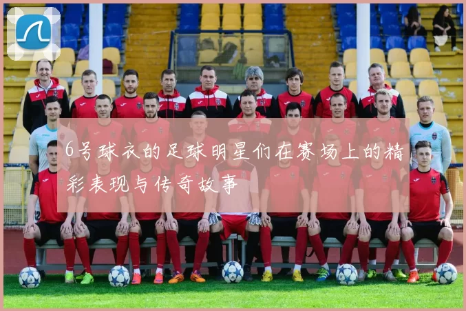6号球衣的足球明星们在赛场上的精彩表现与传奇故事