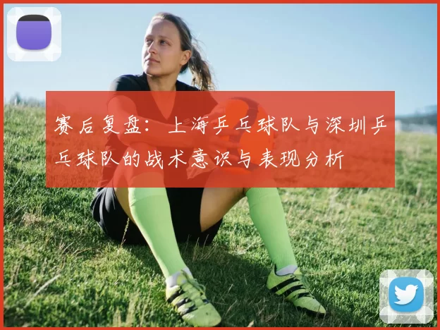 赛后复盘：上海乒乓球队与深圳乒乓球队的战术意识与表现分析