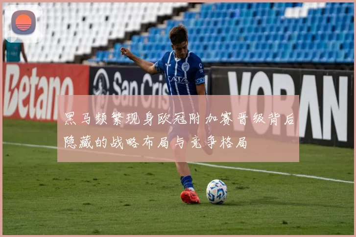 黑马频繁现身欧冠附加赛晋级背后隐藏的战略布局与竞争格局