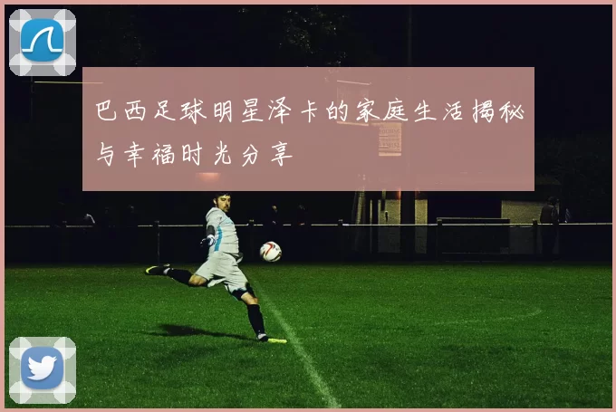 巴西足球明星泽卡的家庭生活揭秘与幸福时光分享