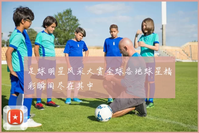 足球明星风采大赏全球各地球星精彩瞬间尽在其中