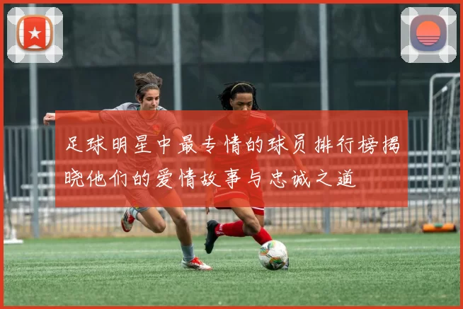 足球明星中最专情的球员排行榜揭晓他们的爱情故事与忠诚之道