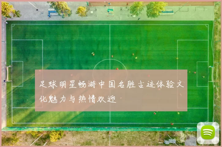 足球明星畅游中国名胜古迹体验文化魅力与热情欢迎