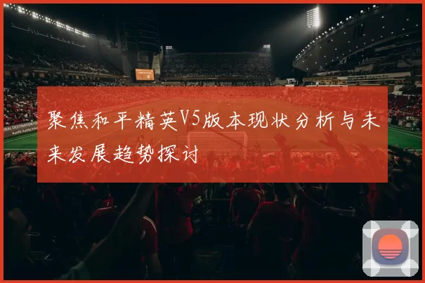 聚焦和平精英V5版本现状分析与未来发展趋势探讨
