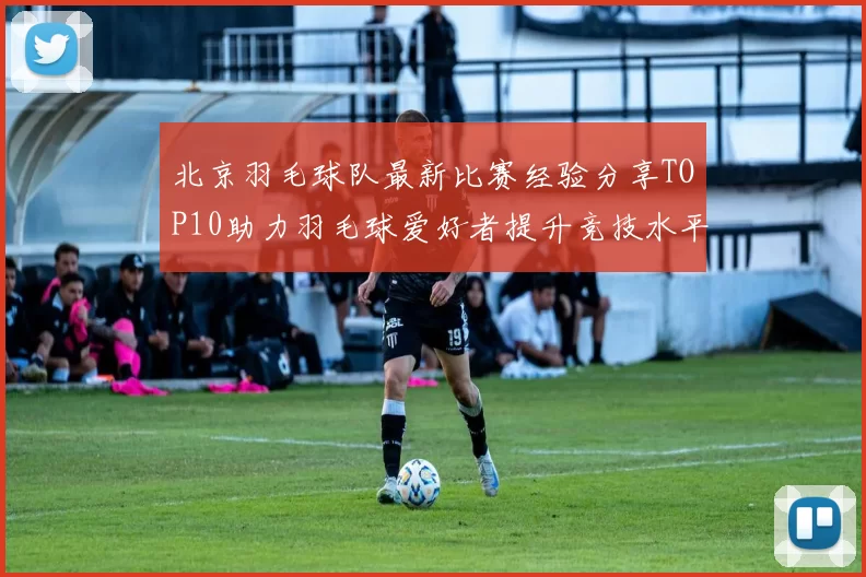 北京羽毛球队最新比赛经验分享TOP10助力羽毛球爱好者提升竞技水平
