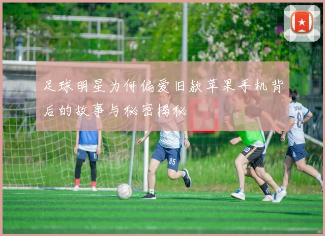 足球明星为何偏爱旧款苹果手机背后的故事与秘密揭秘
