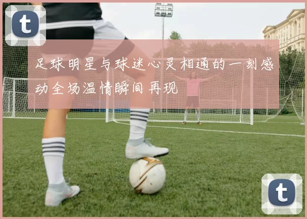 足球明星与球迷心灵相通的一刻感动全场温情瞬间再现