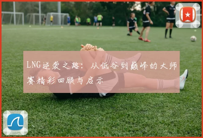 LNG逆袭之路：从低谷到巅峰的大师赛精彩回顾与启示
