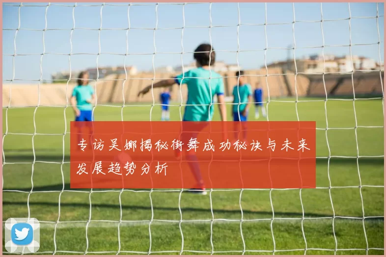 专访吴娜揭秘街舞成功秘诀与未来发展趋势分析