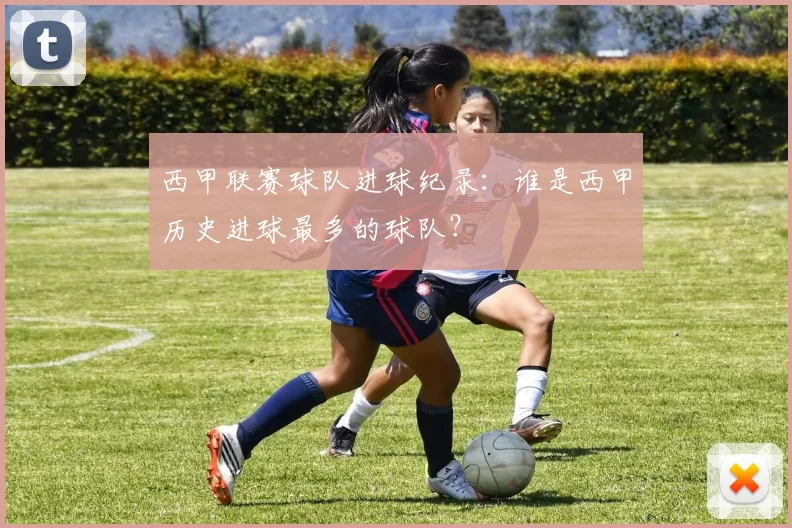 西甲联赛球队进球纪录：谁是西甲历史进球最多的球队？