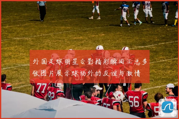 外国足球明星合影精彩瞬间汇总多张图片展示球场外的友谊与激情