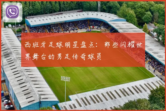西班牙足球明星盘点：那些闪耀世界舞台的男足传奇球员