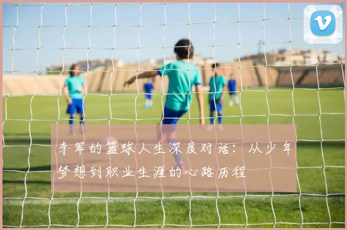 李军的篮球人生深度对话：从少年梦想到职业生涯的心路历程