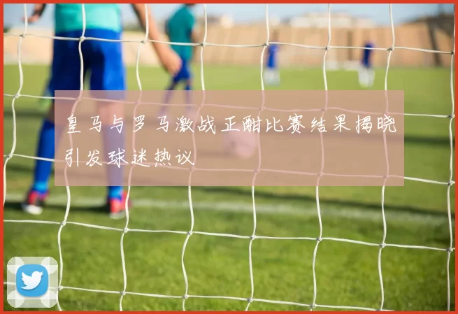 皇马与罗马激战正酣比赛结果揭晓引发球迷热议
