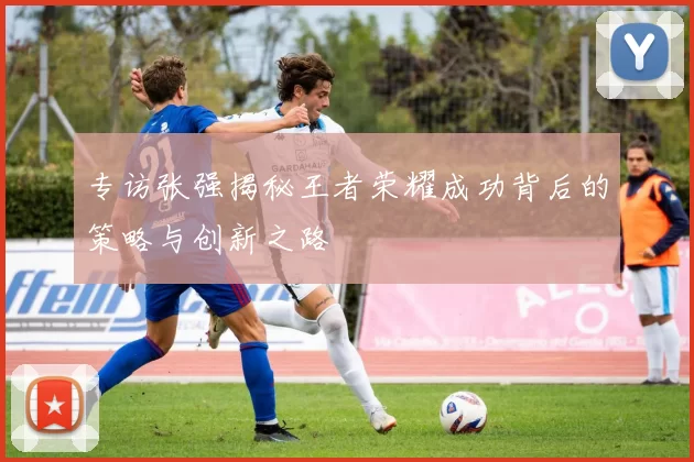 专访张强揭秘王者荣耀成功背后的策略与创新之路