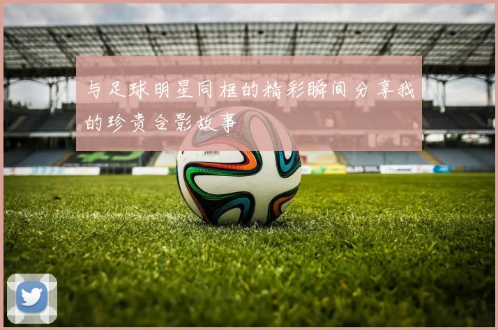 与足球明星同框的精彩瞬间分享我的珍贵合影故事