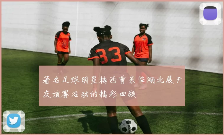 著名足球明星梅西曾亲临湖北展开友谊赛活动的精彩回顾