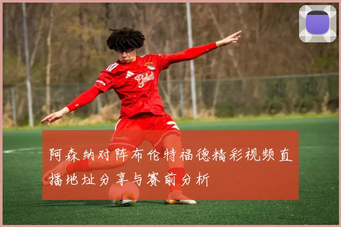 阿森纳对阵布伦特福德精彩视频直播地址分享与赛前分析